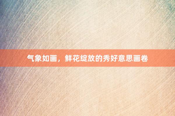 气象如画，鲜花绽放的秀好意思画卷