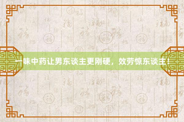 一味中药让男东谈主更刚硬，效劳惊东谈主！