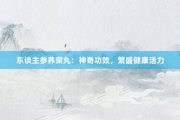 东谈主参养荣丸：神奇功效，繁盛健康活力